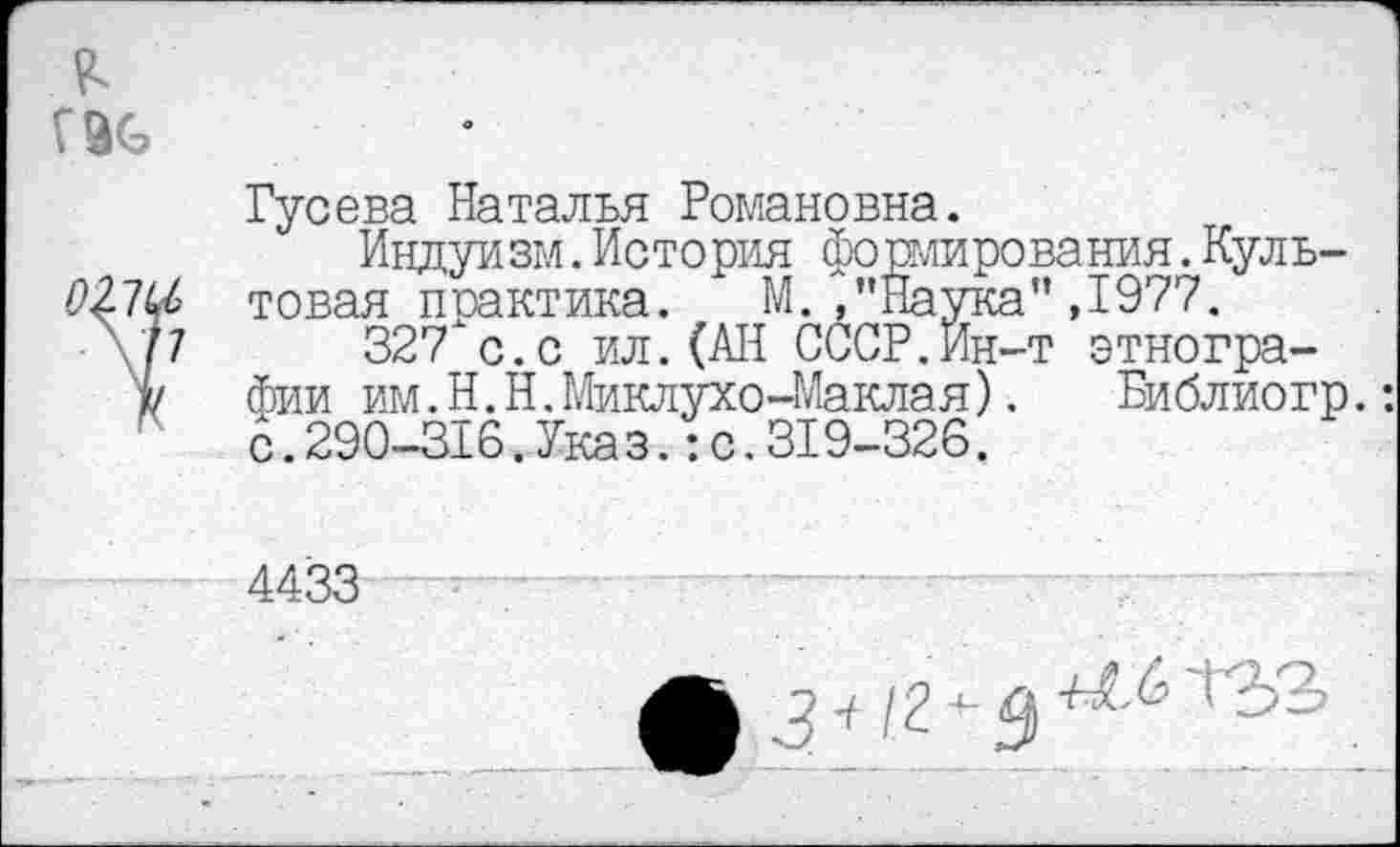 ﻿Гусева Наталья Романовна.
Индуизм.История фоши пования.Культовая практика. М. ,’’Наука" ,1977.
327"с.с ил.(АН СССР.Йн-т этнографии им.Н.Н.Миклухо-Маклая).	Библиогр.:
с.290-316.Указ.:с.319-326.
4433